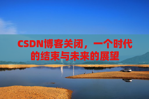 CSDN博客关闭，一个时代的结束与未来的展望